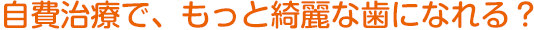 自費治療で、もっと綺麗な歯になれる？