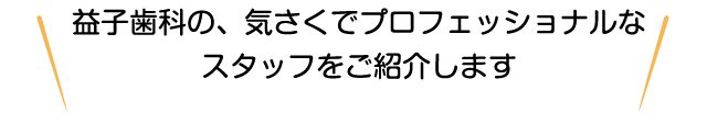益子歯科の、気さくでプロフェッショナルなスタッフをご紹介します