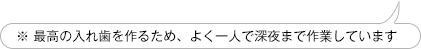 ※ 最高の入れ歯を作るため、よく一人で深夜まで作業しています