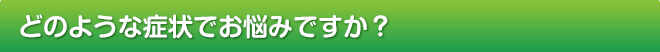 どのような症状でお悩みですか？