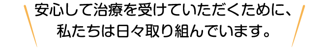 安心して治療を受けていただくために、私たちは日々取り組んでいます。